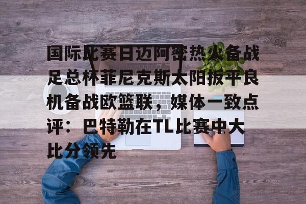 国际比赛日迈阿密热火备战足总杯菲尼克斯太阳扳平良机备战欧篮联，媒体一致点评：巴特勒在TL比赛中大比分领先的简单介绍